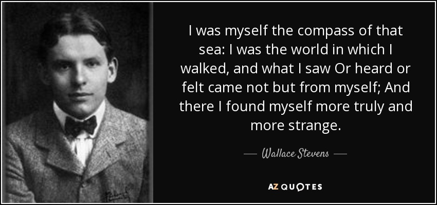 I was myself the compass of that sea: I was the world in which I walked, and what I saw Or heard or felt came not but from myself; And there I found myself more truly and more strange. - Wallace Stevens