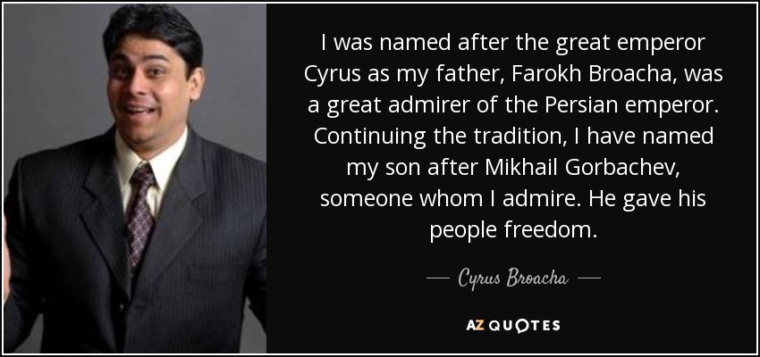 I was named after the great emperor Cyrus as my father, Farokh Broacha, was a great admirer of the Persian emperor. Continuing the tradition, I have named my son after Mikhail Gorbachev, someone whom I admire. He gave his people freedom. - Cyrus Broacha