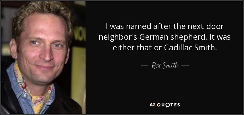 I was named after the next-door neighbor's German shepherd. It was either that or Cadillac Smith. - Rex Smith