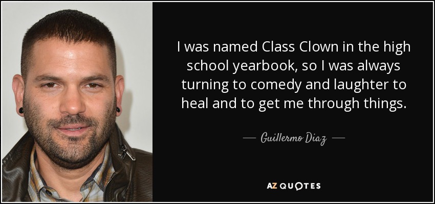 I was named Class Clown in the high school yearbook, so I was always turning to comedy and laughter to heal and to get me through things. - Guillermo Diaz