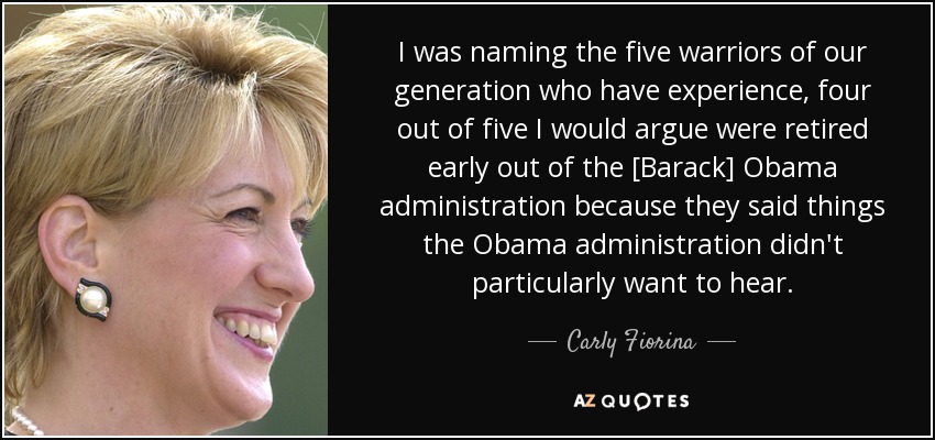 I was naming the five warriors of our generation who have experience, four out of five I would argue were retired early out of the [Barack] Obama administration because they said things the Obama administration didn't particularly want to hear. - Carly Fiorina