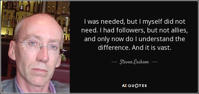 I was needed, but I myself did not need. I had followers, but not allies, and only now do I understand the difference. And it is vast. - Steven Erikson