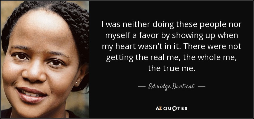 I was neither doing these people nor myself a favor by showing up when my heart wasn't in it. There were not getting the real me, the whole me, the true me. - Edwidge Danticat