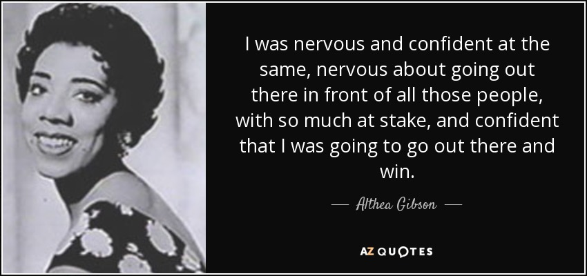I was nervous and confident at the same, nervous about going out there in front of all those people, with so much at stake, and confident that I was going to go out there and win. - Althea Gibson