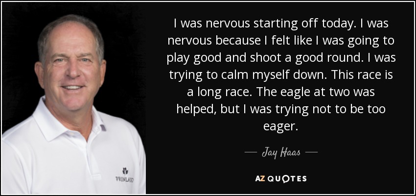 I was nervous starting off today. I was nervous because I felt like I was going to play good and shoot a good round. I was trying to calm myself down. This race is a long race. The eagle at two was helped, but I was trying not to be too eager. - Jay Haas