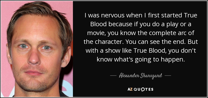 I was nervous when I first started True Blood because if you do a play or a movie, you know the complete arc of the character. You can see the end. But with a show like True Blood, you don't know what's going to happen. - Alexander Skarsgard