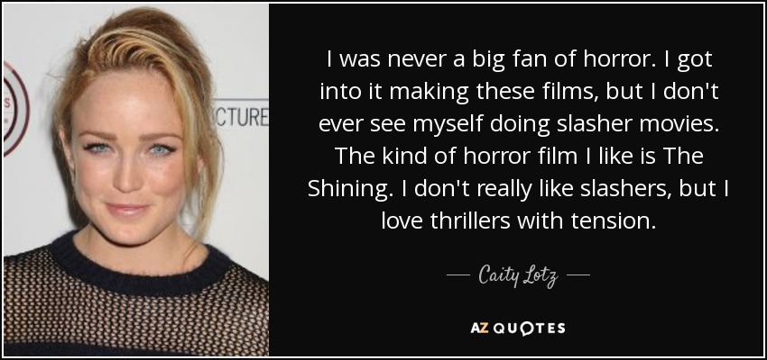 I was never a big fan of horror. I got into it making these films, but I don't ever see myself doing slasher movies. The kind of horror film I like is The Shining. I don't really like slashers, but I love thrillers with tension. - Caity Lotz