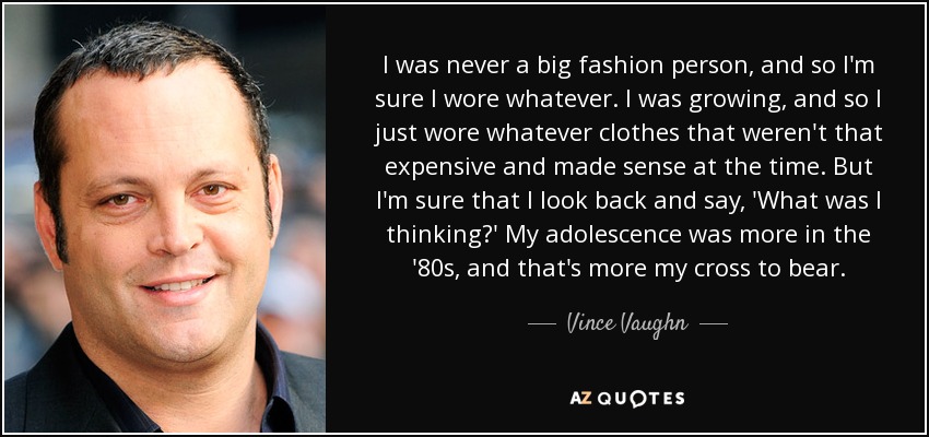 I was never a big fashion person, and so I'm sure I wore whatever. I was growing, and so I just wore whatever clothes that weren't that expensive and made sense at the time. But I'm sure that I look back and say, 'What was I thinking?' My adolescence was more in the '80s, and that's more my cross to bear. - Vince Vaughn