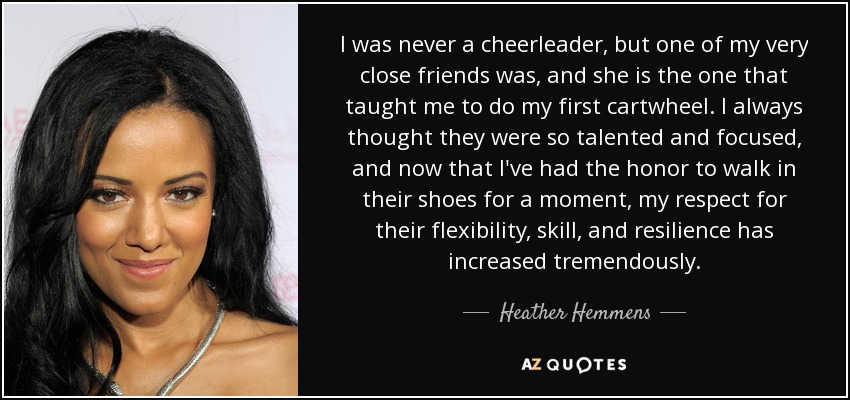 I was never a cheerleader, but one of my very close friends was, and she is the one that taught me to do my first cartwheel. I always thought they were so talented and focused, and now that I've had the honor to walk in their shoes for a moment, my respect for their flexibility, skill, and resilience has increased tremendously. - Heather Hemmens