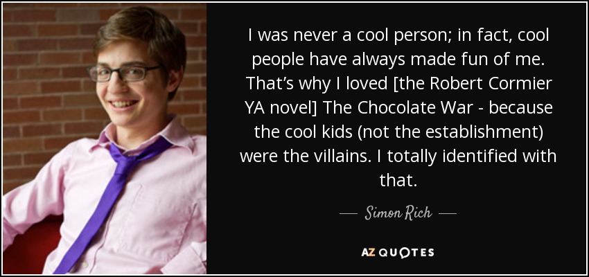 I was never a cool person; in fact, cool people have always made fun of me. That’s why I loved [the Robert Cormier YA novel] The Chocolate War - because the cool kids (not the establishment) were the villains. I totally identified with that. - Simon Rich