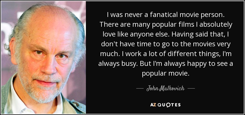 I was never a fanatical movie person. There are many popular films I absolutely love like anyone else. Having said that, I don't have time to go to the movies very much. I work a lot of different things, I'm always busy. But I'm always happy to see a popular movie. - John Malkovich