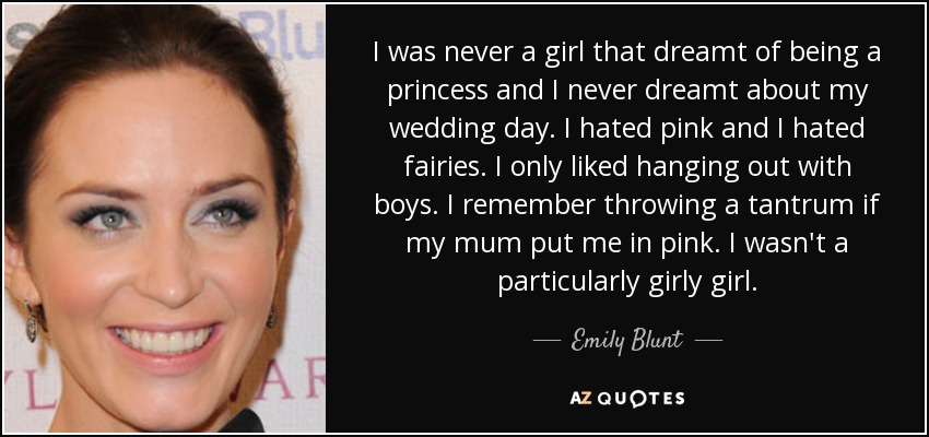 I was never a girl that dreamt of being a princess and I never dreamt about my wedding day. I hated pink and I hated fairies. I only liked hanging out with boys. I remember throwing a tantrum if my mum put me in pink. I wasn't a particularly girly girl. - Emily Blunt