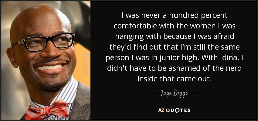 I was never a hundred percent comfortable with the women I was hanging with because I was afraid they'd find out that I'm still the same person I was in junior high. With Idina, I didn't have to be ashamed of the nerd inside that came out. - Taye Diggs
