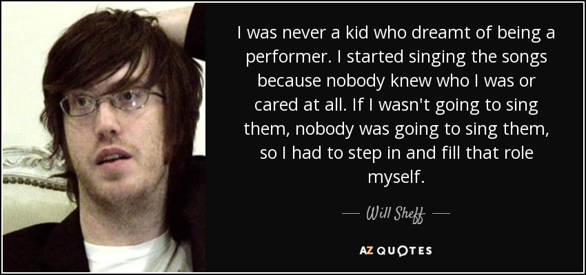 I was never a kid who dreamt of being a performer. I started singing the songs because nobody knew who I was or cared at all. If I wasn't going to sing them, nobody was going to sing them, so I had to step in and fill that role myself. - Will Sheff