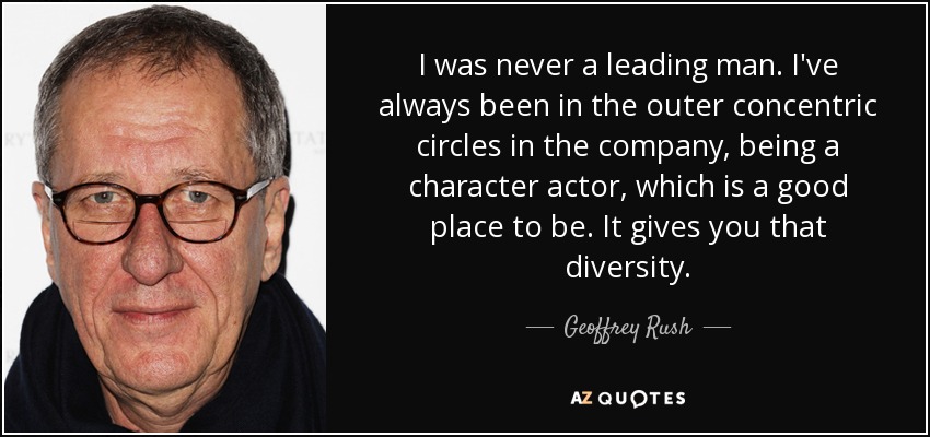 I was never a leading man. I've always been in the outer concentric circles in the company, being a character actor, which is a good place to be. It gives you that diversity. - Geoffrey Rush