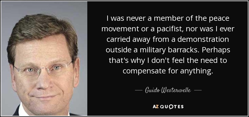 I was never a member of the peace movement or a pacifist, nor was I ever carried away from a demonstration outside a military barracks. Perhaps that's why I don't feel the need to compensate for anything. - Guido Westerwelle