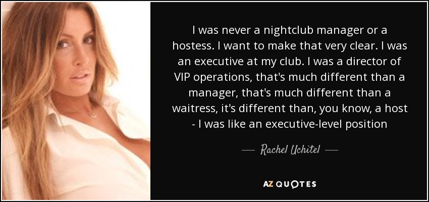 I was never a nightclub manager or a hostess. I want to make that very clear. I was an executive at my club. I was a director of VIP operations, that's much different than a manager, that's much different than a waitress, it's different than, you know, a host - I was like an executive-level position - Rachel Uchitel