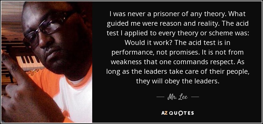 I was never a prisoner of any theory. What guided me were reason and reality. The acid test I applied to every theory or scheme was: Would it work? The acid test is in performance, not promises. It is not from weakness that one commands respect. As long as the leaders take care of their people, they will obey the leaders. - Mr. Lee