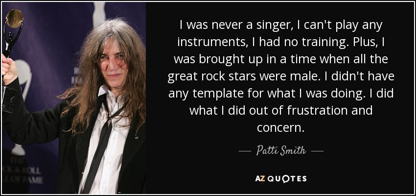 I was never a singer, I can't play any instruments, I had no training. Plus, I was brought up in a time when all the great rock stars were male. I didn't have any template for what I was doing. I did what I did out of frustration and concern. - Patti Smith