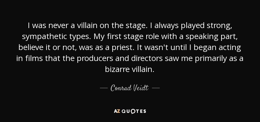 I was never a villain on the stage. I always played strong, sympathetic types. My first stage role with a speaking part, believe it or not, was as a priest. It wasn't until I began acting in films that the producers and directors saw me primarily as a bizarre villain. - Conrad Veidt