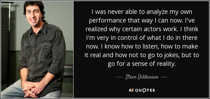 I was never able to analyze my own performance that way I can now. I've realized why certain actors work. I think I'm very in control of what I do in there now. I know how to listen, how to make it real and how not to go to jokes, but to go for a sense of reality. - Steve Dildarian