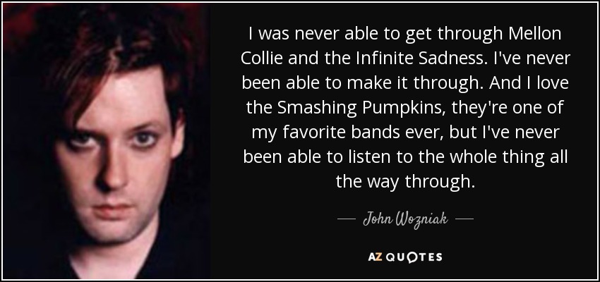 I was never able to get through Mellon Collie and the Infinite Sadness. I've never been able to make it through. And I love the Smashing Pumpkins, they're one of my favorite bands ever, but I've never been able to listen to the whole thing all the way through. - John Wozniak