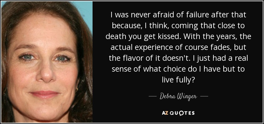 I was never afraid of failure after that because, I think, coming that close to death you get kissed. With the years, the actual experience of course fades, but the flavor of it doesn't. I just had a real sense of what choice do I have but to live fully? - Debra Winger