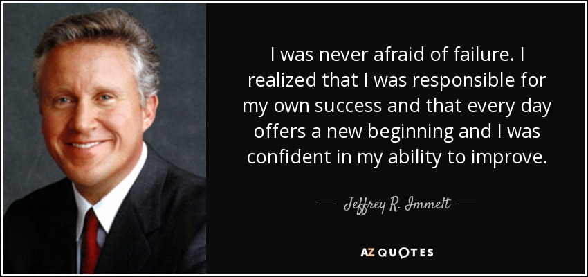 I was never afraid of failure. I realized that I was responsible for my own success and that every day offers a new beginning and I was confident in my ability to improve. - Jeffrey R. Immelt