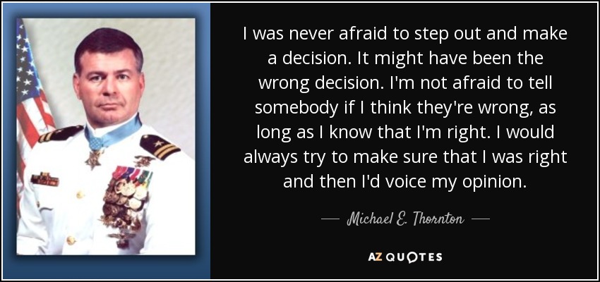 I was never afraid to step out and make a decision. It might have been the wrong decision. I'm not afraid to tell somebody if I think they're wrong, as long as I know that I'm right. I would always try to make sure that I was right and then I'd voice my opinion. - Michael E. Thornton