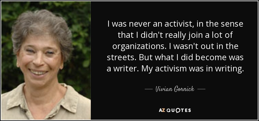 I was never an activist, in the sense that I didn't really join a lot of organizations. I wasn't out in the streets. But what I did become was a writer. My activism was in writing. - Vivian Gornick