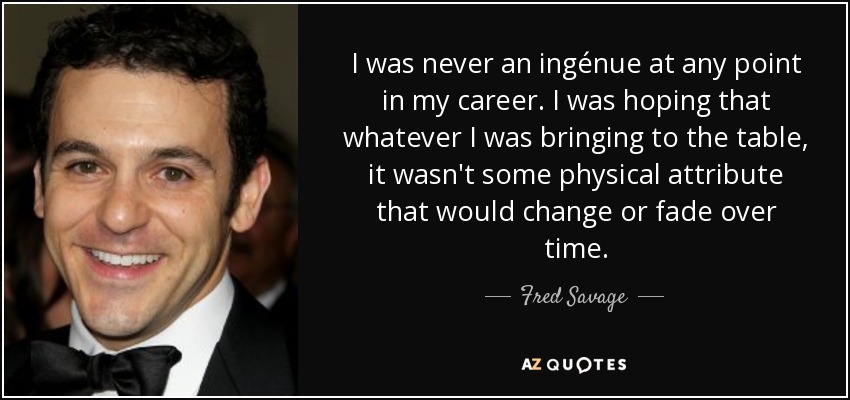 I was never an ingénue at any point in my career. I was hoping that whatever I was bringing to the table, it wasn't some physical attribute that would change or fade over time. - Fred Savage