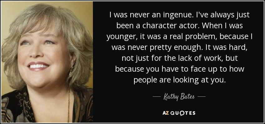I was never an ingenue. I've always just been a character actor. When I was younger, it was a real problem, because I was never pretty enough. It was hard, not just for the lack of work, but because you have to face up to how people are looking at you. - Kathy Bates