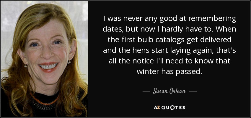 I was never any good at remembering dates, but now I hardly have to. When the first bulb catalogs get delivered and the hens start laying again, that's all the notice I'll need to know that winter has passed. - Susan Orlean
