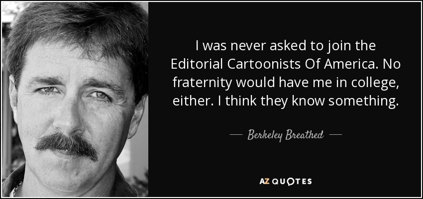 I was never asked to join the Editorial Cartoonists Of America. No fraternity would have me in college, either. I think they know something. - Berkeley Breathed