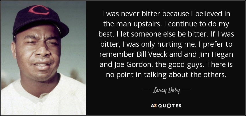 I was never bitter because I believed in the man upstairs. I continue to do my best. I let someone else be bitter. If I was bitter, I was only hurting me. I prefer to remember Bill Veeck and and Jim Hegan and Joe Gordon, the good guys. There is no point in talking about the others. - Larry Doby