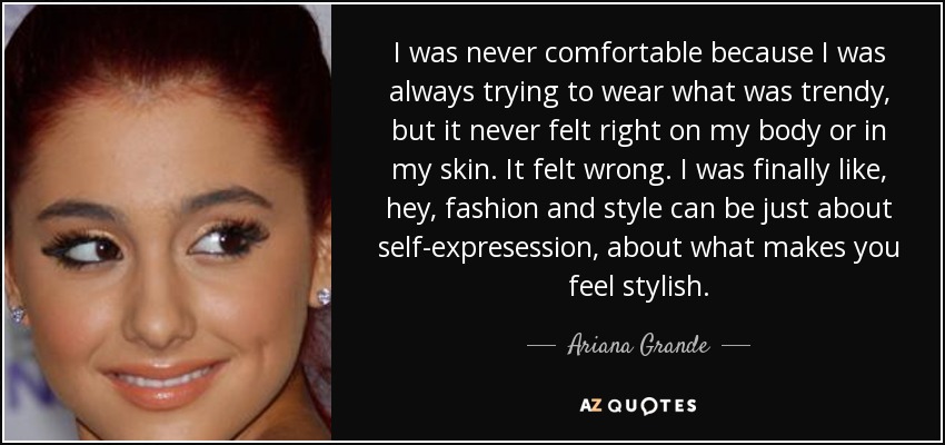 I was never comfortable because I was always trying to wear what was trendy, but it never felt right on my body or in my skin. It felt wrong. I was finally like, hey, fashion and style can be just about self-expresession, about what makes you feel stylish. - Ariana Grande