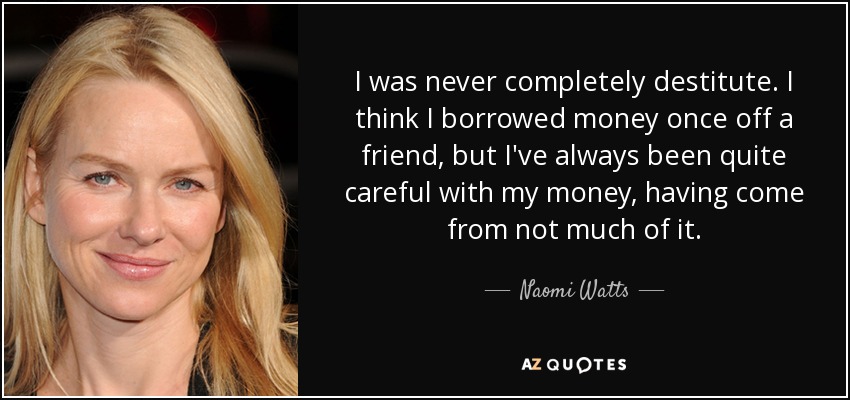 I was never completely destitute. I think I borrowed money once off a friend, but I've always been quite careful with my money, having come from not much of it. - Naomi Watts