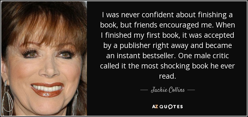 I was never confident about finishing a book, but friends encouraged me. When I finished my first book, it was accepted by a publisher right away and became an instant bestseller. One male critic called it the most shocking book he ever read. - Jackie Collins