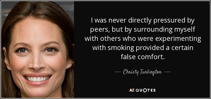 I was never directly pressured by peers, but by surrounding myself with others who were experimenting with smoking provided a certain false comfort. - Christy Turlington