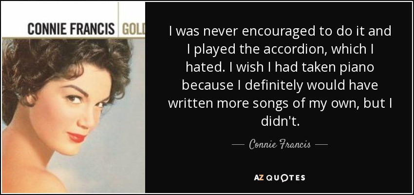 I was never encouraged to do it and I played the accordion, which I hated. I wish I had taken piano because I definitely would have written more songs of my own, but I didn't. - Connie Francis
