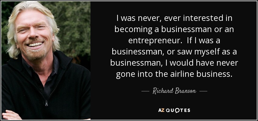I was never, ever interested in becoming a businessman or an entrepreneur. If I was a businessman, or saw myself as a businessman, I would have never gone into the airline business. - Richard Branson
