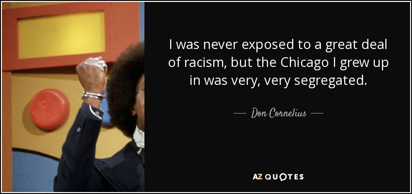 I was never exposed to a great deal of racism, but the Chicago I grew up in was very, very segregated. - Don Cornelius
