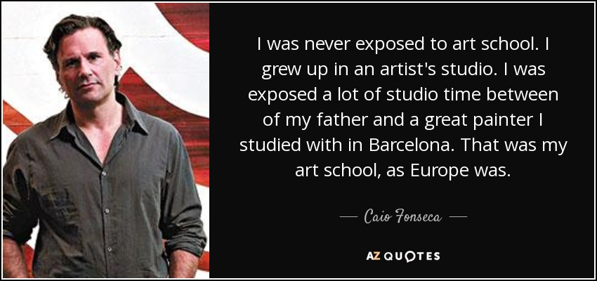 I was never exposed to art school. I grew up in an artist's studio. I was exposed a lot of studio time between of my father and a great painter I studied with in Barcelona. That was my art school, as Europe was. - Caio Fonseca