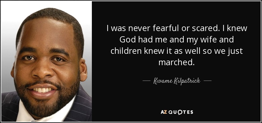 I was never fearful or scared. I knew God had me and my wife and children knew it as well so we just marched. - Kwame Kilpatrick