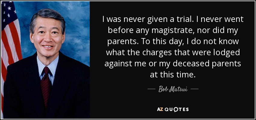 I was never given a trial. I never went before any magistrate, nor did my parents. To this day, I do not know what the charges that were lodged against me or my deceased parents at this time. - Bob Matsui