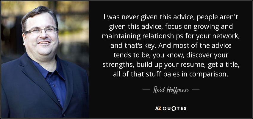 I was never given this advice, people aren't given this advice, focus on growing and maintaining relationships for your network, and that's key. And most of the advice tends to be, you know, discover your strengths, build up your resume, get a title, all of that stuff pales in comparison. - Reid Hoffman