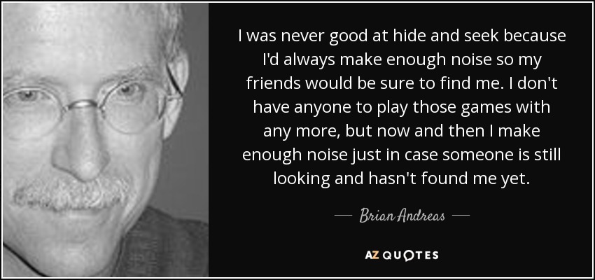 I was never good at hide and seek because I'd always make enough noise so my friends would be sure to find me. I don't have anyone to play those games with any more, but now and then I make enough noise just in case someone is still looking and hasn't found me yet. - Brian Andreas