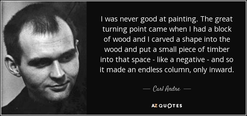 I was never good at painting. The great turning point came when I had a block of wood and I carved a shape into the wood and put a small piece of timber into that space - like a negative - and so it made an endless column, only inward. - Carl Andre