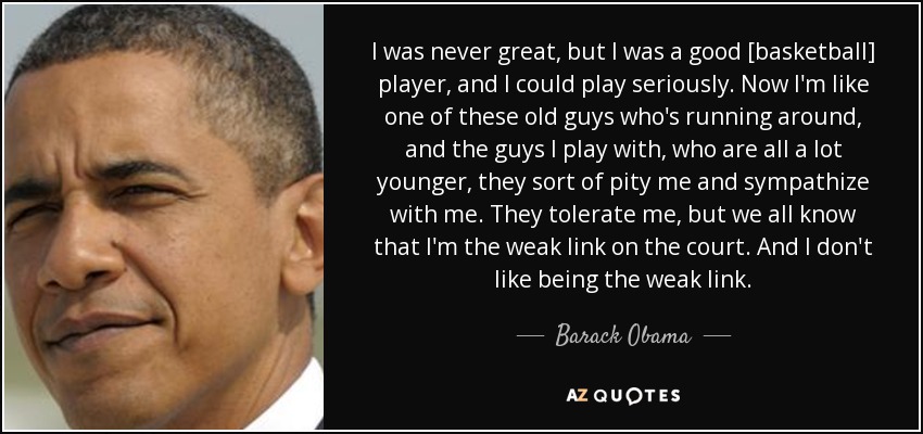 I was never great, but I was a good [basketball] player, and I could play seriously. Now I'm like one of these old guys who's running around, and the guys I play with, who are all a lot younger, they sort of pity me and sympathize with me. They tolerate me, but we all know that I'm the weak link on the court. And I don't like being the weak link. - Barack Obama