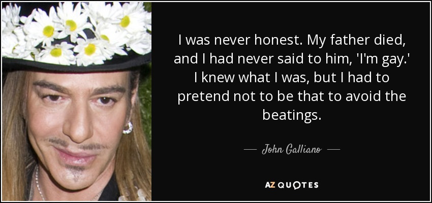 I was never honest. My father died, and I had never said to him, 'I'm gay.' I knew what I was, but I had to pretend not to be that to avoid the beatings. - John Galliano
